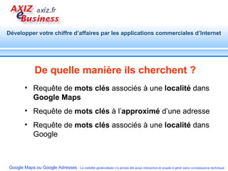 De quelle manière ils cherchent ? Requête de  mots clés  associés à une  localité  dans  Google Maps Requête de  mots clés  à l’ approximé  d’une adresse  Requête de  mots clés  associés à une  localité  dans Google 