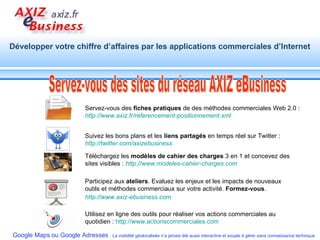 Servez-vous des sites du réseau AXIZ eBusiness Servez-vous des  fiches pratiques  de des méthodes commerciales Web 2.0 :  http://www.axiz.fr/referencement-positionnement.xml Suivez les bons plans et les  liens partagés  en temps réel sur Twitter :  http:// twitter.com / axizebusiness Téléchargez les  modèles de cahier des charges  3 en 1 et concevez des sites visibles :  http://www.modeles-cahier-charges.com Participez aux  ateliers . Evaluez les enjeux et les impacts de nouveaux outils et méthodes commerciaux sur votre activité.  Formez-vous .  http://www.axiz-ebusiness.com   Utilisez en ligne des outils pour réaliser vos actions commerciales au quotidien :  http://www.actionscommerciales.com   