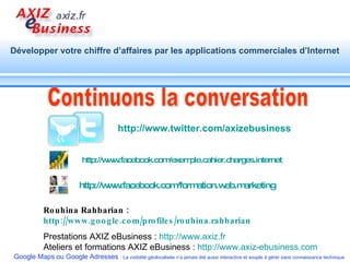 Continuons la conversation Rouhina Rahbarian :  http://www.google.com/profiles/rouhina.rahbarian   Prestations AXIZ eBusiness :  http://www.axiz.fr Ateliers et formations AXIZ eBusiness :  http://www.axiz-ebusiness.com   http://www.twitter.com/axizebusiness   http:// www.facebook.com / formation.web.marketing   http:// www.facebook.com / exemple.cahier.charges.internet 