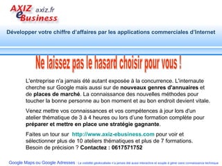 L'entreprise n'a jamais été autant exposée à la concurrence. L'internaute cherche sur Google mais aussi sur de  nouveaux genres d'annuaires  et de  places de marché . La connaissance des nouvelles méthodes pour toucher la bonne personne au bon moment et au bon endroit devient vitale. Venez mettre vos connaissances et vos compétences à jour lors d'un atelier thématique de 3 à 4 heures ou lors d’une formation complète pour  préparer et mettre en place une stratégie gagnante .  Faites un tour sur  http://www.axiz-ebusiness.com   pour voir et sélectionner plus de 10 ateliers thématiques et plus de 7 formations. Besoin de précision ?  Contactez : 0617571752   Ne laissez pas le hasard choisir pour vous ! 
