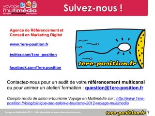 Suivez-nous !

 Agence de Référencement et
 Conseil en Marketing Digital

 www.1ere-position.fr

 twitter.com/1ere_position


 facebook.com/1ere.position


Contactez-nous pour un audit de votre référencement multicanal
ou pour animer un atelier/ formation : question@1ere-position.fr

Compte rendu de salon e-tourisme Voyage en Multimédia sur : http://www.1ere-
position.fr/blog/clinique-seo-salon-e-tourisme-2012-voyage-multimedia

                                                                               7
 