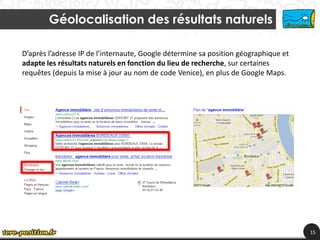 Géolocalisation des résultats naturels

D’après l’adresse IP de l’internaute, Google détermine sa position géographique et
adapte les résultats naturels en fonction du lieu de recherche, sur certaines
requêtes (depuis la mise à jour au nom de code Venice), en plus de Google Maps.




                                                                                     15
 
