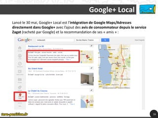 Google+ Local
Lancé le 30 mai, Google+ Local est l’intégration de Google Maps/Adresses
directement dans Google+ avec l’ajout des avis de consommateur depuis le service
Zagat (racheté par Google) et la recommandation de ses « amis » :




                                                                                   16
 