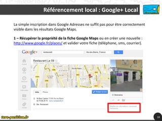 Référencement local : Google+ Local

La simple inscription dans Google Adresses ne suffit pas pour être correctement
visible dans les résultats Google Maps.

1 – Récupérer la propriété de la fiche Google Maps ou en créer une nouvelle :
http://www.google.fr/places/ et valider votre fiche (téléphone, sms, courrier).




                                                                                  18
 