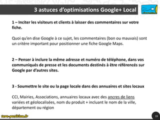 3 astuces d’optimisations Google+ Local
1 – Inciter les visiteurs et clients à laisser des commentaires sur votre
fiche.

Quoi qu’en dise Google à ce sujet, les commentaires (bon ou mauvais) sont
un critère important pour positionner une fiche Google Maps.


2 – Penser à inclure la même adresse et numéro de téléphone, dans vos
communiqués de presse et les documents destinés à être référencés sur
Google par d’autres sites.


3 - Soumettre le site ou la page locale dans des annuaires et sites locaux

CCI, Mairies, Associations, annuaires locaux avec des ancres de liens
variées et géolocalisées, nom du produit + incluant le nom de la ville,
département ou région
                                                                             19
 
