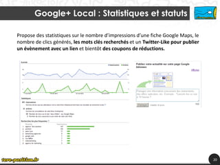 Google+ Local : Statistiques et statuts

Propose des statistiques sur le nombre d’impressions d’une fiche Google Maps, le
nombre de clics générés, les mots clés recherchés et un Twitter-Like pour publier
un évènement avec un lien et bientôt des coupons de réductions.




                                                                                    20
 