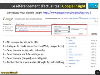 Le référencement d’actualités : Google Insight
   Connaissez-vous Google Insight http://www.google.com/insights/search/ ?




1 – Ne pas ajouter de mots clés
2 – Indiquer le mode de recherche (Web, Image, Actu)
3 – Sélectionner le pays de recherche
4 – Sélectionner les 7 derniers jours
5 – Sélectionner (ou pas) une catégorie
6 – Rechercher le mot clé dans Google Actualités/Blog


                                                                             25
 