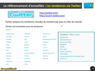 Le référencement d’actualités : Les tendances via Twitter

                                  http://twitter.com/
                                  http://search.twitter.com/

 Twitter propose les tendances chaudes du moment par pays et villes du monde :




                                                                                 26
 