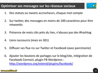 Optimiser ses messages sur les réseaux sociaux
  1. Des statuts ou tweets accrocheurs, chaque mot compte

  2. Sur twitter, des messages en moins de 100 caractères pour être
     retweetés

  3. Présence de mots clés près du lien, n’abusez pas des #hashtag

  4. Liens raccourcis (mais en 301)

  5. Diffuser ses flux rss sur Twitter et Facebook (avec parcimonie)

  6. Ajouter les boutons de partages sur le blog/site, intégration de
     Facebook Connect, plugin FB Wordpress :
     http://wordpress.org/extend/plugins/facebook/

                                                                        33
 