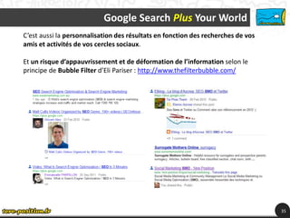 Google Search Plus Your World
C’est aussi la personnalisation des résultats en fonction des recherches de vos
amis et activités de vos cercles sociaux.

Et un risque d’appauvrissement et de déformation de l’information selon le
principe de Bubble Filter d’Eli Pariser : http://www.thefilterbubble.com/




                                                                                  35
 