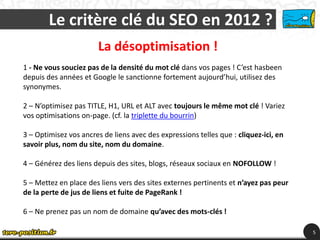 Le critère clé du SEO en 2012 ?
                       La désoptimisation !
1 - Ne vous souciez pas de la densité du mot clé dans vos pages ! C’est hasbeen
depuis des années et Google le sanctionne fortement aujourd’hui, utilisez des
synonymes.

2 – N’optimisez pas TITLE, H1, URL et ALT avec toujours le même mot clé ! Variez
vos optimisations on-page. (cf. la triplette du bourrin)

3 – Optimisez vos ancres de liens avec des expressions telles que : cliquez-ici, en
savoir plus, nom du site, nom du domaine.

4 – Générez des liens depuis des sites, blogs, réseaux sociaux en NOFOLLOW !

5 – Mettez en place des liens vers des sites externes pertinents et n’ayez pas peur
de la perte de jus de liens et fuite de PageRank !

6 – Ne prenez pas un nom de domaine qu’avec des mots-clés !

                                                                                      5
 