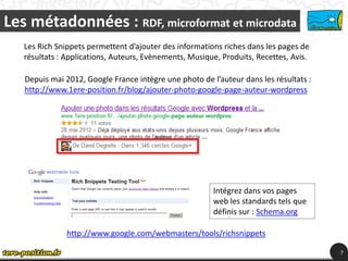 Les métadonnées : RDF, microformat et microdata
   Les Rich Snippets permettent d’ajouter des informations riches dans les pages de
   résultats : Applications, Auteurs, Evènements, Musique, Produits, Recettes, Avis.

   Depuis mai 2012, Google France intègre une photo de l’auteur dans les résultats :
   http://www.1ere-position.fr/blog/ajouter-photo-google-page-auteur-wordpress




                                                        Intégrez dans vos pages
                                                        web les standards tels que
                                                        définis sur : Schema.org

               http://www.google.com/webmasters/tools/richsnippets

                                                                                       7
 