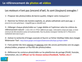 www.1ere-position.fr
Les moteurs n’ont pas (encore) d’œil, ils sont (toujours) aveugles !
Le référencement de photos et vidéos
1 – Proposer des photos/vidéos de bonne qualité, intégrer votre marque/url !
2 – Nommer les fichiers de manière explicite, ex. photo-cathedrale-saint-jean.jpg : A
proscrire les noms génériques : image001.jpg ou video001.wmv
3 – Héberger chaque photo/vidéo sur 1 page dédiée et l’optimiser selon les critères du
référencement naturel : 1 titre <H1> et <TITLE> différent par page, 1 description unique par page, un texte
minimum de 250 caractères autour de la photo/vidéo. Pour les photos renseigner l’attribut ALT=« Photo de la
Cathédrale Saint Jean à Lyon »
4 – Activer la recherche d’images avancée et fournir un fichier SiteMap Vidéo dans Google
Webmaster Tool : http://www.google.com/support/webmasters/bin/topic.py?topic=10079
5 – Faire pointer des liens internes et externes avec des ancres pertinentes vers les pages
photos/vidéos, proposer un flux RSS des photos/vidéos.
6 – Référencer les contenus photo/vidéo sur les plateformes de partage (FlickR, Youtube,
Dailymotion, etc.) et diffuser sur les réseaux sociaux (Facebook, Twitter, etc.) !
 