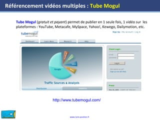 www.1ere-position.fr
Référencement vidéos multiples : Tube Mogul
Tube Mogul (gratuit et payant) permet de publier en 1 seule fois, 1 vidéo sur les
plateformes : YouTube, Metacafe, MySpace, Yahoo!, Kewego, Dailymotion, etc.
http://www.tubemogul.com/
 