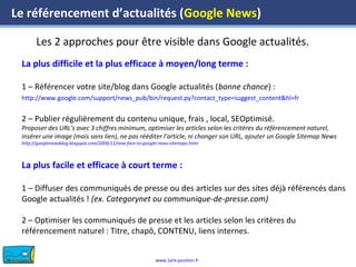 www.1ere-position.fr
Les 2 approches pour être visible dans Google actualités.
Le référencement d’actualités (Google News)
La plus difficile et la plus efficace à moyen/long terme :
1 – Référencer votre site/blog dans Google actualités (bonne chance) :
http://www.google.com/support/news_pub/bin/request.py?contact_type=suggest_content&hl=fr
2 – Publier régulièrement du contenu unique, frais , local, SEOptimisé.
Proposer des URL’s avec 3 chiffres minimum, optimiser les articles selon les critères du référencement naturel,
insérer une image (mais sans lien), ne pas rééditer l’article, ni changer son URL, ajouter un Google Sitemap News
http://googlenewsblog.blogspot.com/2009/11/new-face-to-google-news-sitemaps.html
La plus facile et efficace à court terme :
1 – Diffuser des communiqués de presse ou des articles sur des sites déjà référencés dans
Google actualités ! (ex. Categorynet ou communique-de-presse.com)
2 – Optimiser les communiqués de presse et les articles selon les critères du
référencement naturel : Titre, chapô, CONTENU, liens internes.
 