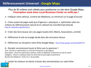 www.1ere-position.fr 16
Référencement Universel : Google Maps
16
Plus de 50 critères sont utilisés pour positionner un site dans Google Maps,
l’inscription seule dans Local Business Center ne suffit pas !
1 – Indiquer votre adresse, numéro de téléphone, au minimum sur la page d’accueil
2 – Créer autant de pages web que d’agences « physiques », optimisées selon les
critères du référencement naturel et en utilisant les microformats (Hcard)
http://fr.wikipedia.org/wiki/Hcard
3 – Créer des liens locaux vers ces pages locales (CCI, Mairie, Associations, comité)
4 – Référencer le site ou la page locale dans des annuaires locaux
5 – Référencer ou récupérer votre fiche Google Maps : http://maps.google.com/local/add?hl=fr
6 – Remplir correctement toute la fiche sans la spammer !
Titre : Pas de sur-optimisation, le nom de l’entreprise ou de l’agence
Description : Varier les expressions utilisées, éviter la répétition et favoriser les call-to-action
Catégorie : Choisir 5 rubriques selon les mots clés les plus tapés et pertinents
Numéro de téléphone : Eviter les n° de portable
7 – Inciter les visiteurs et clients à laisser des commentaires sur votre fiche
 