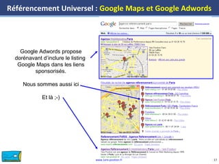www.1ere-position.fr 17
Référencement Universel : Google Maps et Google Adwords
17
Google Adwords propose
dorénavant d’inclure le listing
Google Maps dans les liens
sponsorisés.
Nous sommes aussi ici
Et là ;-)
 