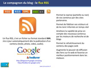 www.1ere-position.fr
Un flux RSS, c'est un fichier au format standard XML
mis à jour automatiquement dès la publication d’un
contenu (texte, photo, video, audio).
Permet la reprise (partielle ou non)
de vos contenus par des sites
partenaires
Permet de fidéliser vos visiteurs et
de les tenir informés en temps réel
Améliore la rapidité de prise en
compte des nouveaux contenus
par les moteurs de recherche et de
blogs
Permet le rafraîchissement du
contenu des pages web
Augmente le pouvoir de diffusion
des liens sur le web et favorise un
meilleur positionnement dans les
moteurs
Le compagnon du blog : le flux RSS
http://blogsearch.google.com/ping
http://feedburner.google.com/
 