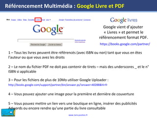 www.1ere-position.fr
Référencement Multimédia : Google Livre et PDF
Google vient d’ajouter
« Livres » et permet le
référencement format PDF.
https://books.google.com/partner/
1 – Tous les livres peuvent être référencés (avec ISBN ou non) tant que vous en êtes
l’auteur ou que vous avez les droits
2 – Le nom du fichier PDF ne doit pas contenir de tirets – mais des underscores _ et le n°
ISBN si applicable
3 – Pour les fichiers de plus de 10Mo utiliser Google Uploader :
http://books.google.com/support/partner/bin/answer.py?answer=40288&hl=fr
4 – Vous pouvez ajouter une image pour la première et dernière de couverture
5 – Vous pouvez mettre un lien vers une boutique en ligne, insérer des publicités
Adwords ou encore rendre qu’une partie du livre consultable
 