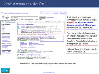 www.1ere-position.fr
Demain commence déjà aujourd’hui ;-)
Dorénavant que vous soyez
connecté avec un compte Google
(ou pas), les résultats affichés
tiennent compte de l’historique
de recherche de l’internaute.
Dorénavant que vous soyez
connecté avec un compte Google
(ou pas), les résultats affichés
tiennent compte de l’historique
de recherche de l’internaute.
Cette intégration de Twitter est
un « fake » réalisée avec le plugin
GreaseMonkey pour Mozilla.
Google et Bing réalisent des tests
d’intégration de Twitter.
Cette intégration de Twitter est
un « fake » réalisée avec le plugin
GreaseMonkey pour Mozilla.
Google et Bing réalisent des tests
d’intégration de Twitter.
La barre d’options devient tout le
temps visible aux US.
La barre d’options devient tout le
temps visible aux US.
http://www.1ere-position.fr/blog/google-indexe-twitter-en-temps-reel
 
