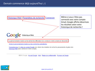 www.1ere-position.fr
Demain commence déjà aujourd’hui ;-)
Même si vous n’êtes pas
connecté avec votre compte
Gmail, Google affiche désormais
les résultats selon votre
historique de recherche !
Même si vous n’êtes pas
connecté avec votre compte
Gmail, Google affiche désormais
les résultats selon votre
historique de recherche !
 