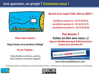 www.1ere-position.fr
Pour nous suivre :
http://www.1ere-position.fr/blog/
Et sur Twitter :
http://twitter.com/1ere_position
http://twitter.com/david_degrelle
Besoin d’un expert SEO, SEA ou SMO ?
lyon@1ere-position.fr – 04 37 48 04 26
paris@1ere-position.fr – 01 53 25 15 75
savoie@1ere-position.fr – 04 79 25 39 60
Pas besoin ?
Faites un lien vers nous ;-)
Agence WebMarketing & Référencement
(www.1ere-position.fr)
Cette présentation est distribuée sous licence Creative Commons : Paternité, pas d’utilisation commerciale, pas de modifications.
Une question, un projet ? Contactez-nous !
www.Secrets2Moteurs.com
 