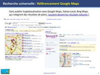 www.1ere-position.fr 5
Recherche universelle : Référencement Google Maps
Sans oublier la géolocalisation avec Google Maps, Yahoo Local, Bing Maps
qui intègrent des résultats de plans, souvent devant les résultats naturels !
 