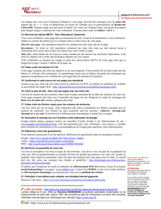 www.axiz-ebusiness.com
                                                                                                          Stratégie Internet d’entreprise
Les images que vous avez l’intention d’intégrer à votre page, doivent être nommées avec les mots clés
séparés par un « - ». Vous en bénéficierez en terme de visibilité avec la généralisation de Recherche
Universelle. Chaque image sera une porte d’entrée vers votre site. Préparez donc, une petite description
pour chaque image à l’attention de votre webmaster. Il pourra ainsi coder les balises « ALT ».
13. Décrivez les balises META : Titre, Description, Keywords
Vous venez d’élaborer votre page dans un traitement de texte. Avant de la transmettre à votre webmaster,
rédigez le contenu des balises qu’il va intégrer dans le code source de votre page.
Titre de votre page : 40 caractères maximum en utilisant les trois mots clés de la page
Description : 15 mots ou 150 caractères contenant les mots clés mais qui doit donner envie à
l’internaute d’en savoir plus et donc de cliquer pour venir visiter la page.
Mots clés : Cette balise est de moins en moins utilisée par les moteurs de recherche. Néanmoins, il est
utile d’y intégrer vos 3 mots clés principaux séparés par une virgule.
Votre webmaster se chargera du codage et ajout des autres balises META de votre page telle que la
langue de la page, l’auteur, l’éditeur de la page, etc.
14. Faites coder les balises h1 à h6
Votre page comporte des titres de chapitres et de sous chapitres. Il est essentiel de les faire coder par des
balises h1 à h6 par votre webmaster. Le paramétrage correct de ces balises fait partie des techniques qui
augmente la pertinence et la visibilité de votre page dans les moteurs de recherche.
15. Conformez le code source de vos pages aux standards
Assurez-vous que votre site soit codé suivant les directives de W3C qui définit les standards de visibilité
et accessibilité des pages Web : http://optimisation.axiz.fr/normes-accessibilite-handicapes.html
16. Créer le plan de site : liens vers les pages avec les mots clés
Une fois la création du site terminée, faites créer le plan, autrement dit la table des matières de votre site.
Cette page comporte des liens vers l’ensemble des pages du site. Respectez la règle de nommage des
liens avec les mots clés comme expliquée plus haut.
17. Faites créer les fichiers requis pour les moteurs de recherche
Une fois votre site mis en ligne, votre webmaster doit créer et paramétrer les fichiers consultés par les
moteurs de recherche. Les fichiers les plus essentiels sont les suivants : robot.txt ; sitemap.xml,
sitemap.txt et ror.xml Ils faciliteront le référencement automatique et naturel de vos pages.
18. Soumettez le sitemap.xml via l’interface outils webmaster de Google
Google fournit depuis quelques années un ensemble d’outils d’audit et de référencement de site :
www.google.com/webmasters/tools/ Une fois paramétré par votre webmaster, vous pouvez y accéder
pour consulter les informations et les recommandations de Google pour améliorer votre référencement.
19. Référencer votre site gratuitement
Vous disposez maintenant d’un site optimisé. Référencez-le gratuitement dans les principaux moteurs :
Google : http://www.google.fr/addurl/?hl=fr&continue=/addurl
Yahoo : https://siteexplorer.search.yahoo.com/submit
MSN : http://search.msn.fr/docs/submit.aspx?FORM=WSDD2
20. Renforcer la popularité de votre site
Une fois la conception et la mise en ligne du site terminée, vous devez vous occuper de la popularité de
votre site. Elle est proportionnelle au nombre de liens de qualité qui pointent vers votre site. Inutile de
gaspiller votre temps en soumettant votre site dans tout annuaire qui vous passe sous la main. Ce travail         Autorisation de diffusion
                                                                                                                  Vous pouvez diffuser
doit être fait selon une stratégie bien fondée et prédéfinie : http://telecharger.axiz.fr/plan-action-            librement ce document sur un
procedure-referencement.php                                                                                       support numérique : site web,
                                                                                                                  blog, news letter…
N’oubliez pas d’employer les outils et méthodes de référencement Web 2.0 comme l’ajout d’un bouton
                                                                                                                  ATTENTION
social bookmarking à vos pages : www.addthis.com ; l’ajout d’un fil RSS à votre site et enfin renforcer           Vous devez cependant diffuser
le référencement sémantique ou contextuel de votre site en publiant des articles.                                 la totalité de ce document
                                                                                                                  sans l’altérer ou modifier.
21. Participer à nos ateliers pour adopter une stratégie Internet gagnante                                        Si vous êtes amené à publier
                                                                                                                  juste l’introduction de l’article
Réservez votre place : http://www.axiz-ebusiness.com/ateliers/inscription-atelier.php                             sur un support numérique :
                                                                                                                  site web, blog, news letter…,
                                                                                                                  vous devez en mentionner
**********************************************                                                                    l’auteur et la source avec un
                                                                                                                  lien obligatoire vers la
   L’URL de l’article : http://www.axiz-ebusiness.com/fiches-pratiques/referencement-naturel.pdf                  version complète de
L’article rédigé le 21 jan. 2009 par Rouhina RAHBARIAN consultante spécialiste d'optimisation et de               l’article en utilisant l’URL
                                                                                                                  fourni dans la signature de
positionnement de sites web. Depuis 1997, elle conseille et aide les entreprises à se servir des nouvelles        ce même document.
méthodes commerciales pour développer leur clientèle. http://www.axiz.fr

   RSS:   http://www.axiz.fr/referencement-positionnement.xml
 
