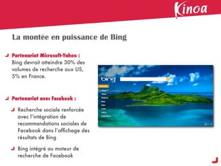 La montée en puissance de Bing

Partenariat Microsoft-Yahoo :
Bing devrait atteindre 30% des
volumes de recherche aux US,
5% en France.



Partenariat avec Facebook :

  Recherche sociale renforcée
  avec l’intégration de
  recommandations sociales de
  Facebook dans l’afﬁchage des
  résultats de Bing

  Bing intégré au moteur de
  recherche de Facebook
 