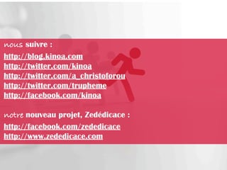 nous suivre :
http://blog.kinoa.com
http://twitter.com/kinoa
http://twitter.com/a_christoforou
http://twitter.com/trupheme
http://facebook.com/kinoa

notre nouveau projet, Zedédicace :
http://facebook.com/zededicace
http://www.zededicace.com
 
