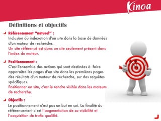 Définitions et objectifs
Référencement “naturel” :
Inclusion ou indexation d'un site dans la base de données
d'un moteur de recherche.
Un site référencé est donc un site seulement présent dans
l'index du moteur.

Positionnement :
C'est l'ensemble des actions qui sont destinées à faire
apparaître les pages d'un site dans les premières pages
des résultats d'un moteur de recherche, sur des requêtes
spéciﬁques.
Positionner un site, c'est le rendre visible dans les moteurs
de recherche.

Objectifs :
Le positionnement n’est pas un but en soi. La ﬁnalité du
référencement c’est l’augmentation de sa visibilité et
l’acquisition de traﬁc qualiﬁé.
 