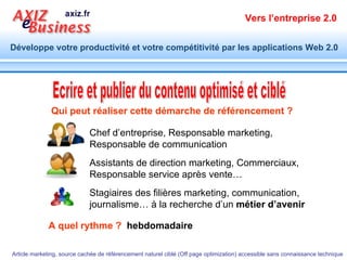 Ecrire et publier du contenu optimisé et ciblé Qui peut réaliser cette démarche de référencement ? A quel rythme ?  hebdomadaire Chef d’entreprise, Responsable marketing,  Responsable de communication Assistants de direction marketing, Commerciaux, Responsable service après vente…  Stagiaires des filières marketing, communication, journalisme… à la recherche d’un  métier d’avenir 