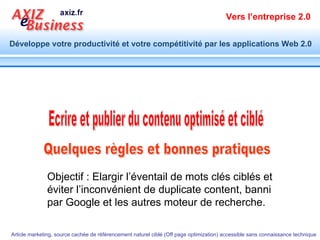Quelques règles et bonnes pratiques  Ecrire et publier du contenu optimisé et ciblé Objectif : Elargir l’éventail de mots clés ciblés et éviter l’inconvénient de duplicate content, banni par Google et les autres moteur de recherche. 