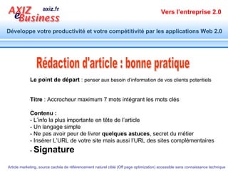 Titre  : Accrocheur maximum 7 mots intégrant les mots clés Contenu :   - L’info la plus importante en tête de l’article  - Un langage simple - Ne pas avoir peur de livrer  quelques astuces , secret du métier - Insérer L’URL de votre site mais aussi l’URL des sites complémentaires -  Signature   Rédaction d'article : bonne pratique Le point de départ  :  penser aux besoin d’information de vos clients potentiels 