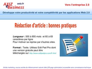 Rédaction d'article : bonnes pratiques Longueur :  500 à 800 mots  et 60 à 65 caractères par ligne Pour motiver sa reprise par d’autres sites. Format :  Texte. Utilisez Edit Pad Pro dont une version gratuite peut être téléchargée sur  http://www.editpadpro.com/fr.html   
