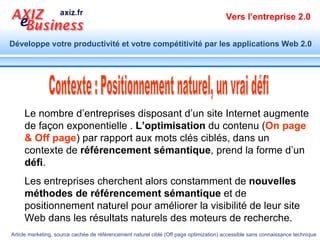 Contexte : Positionnement naturel, un vrai défi Le nombre d’entreprises disposant d’un site Internet augmente de façon exponentielle .  L’optimisation  du contenu ( On page & Off page ) par rapport aux mots clés ciblés, dans un contexte de  référencement sémantique , prend la forme d’un  défi . Les entreprises cherchent alors constamment de  nouvelles méthodes de référencement sémantique  et de positionnement naturel pour améliorer la visibilité de leur site Web dans les résultats naturels des moteurs de recherche. 