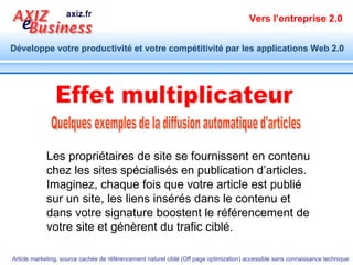 Quelques exemples de la diffusion automatique d'articles Effet multiplicateur Les propriétaires de site se fournissent en contenu chez les sites spécialisés en publication d’articles. Imaginez, chaque fois que votre article est publié sur un site, les liens insérés dans le contenu et dans votre signature boostent le référencement de votre site et génèrent du trafic ciblé. 