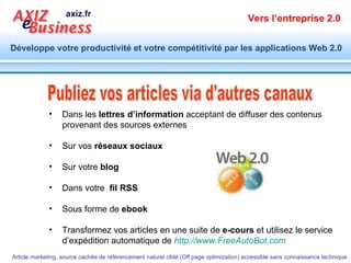 Publiez vos articles via d'autres canaux Dans les  lettres d’information  acceptant de diffuser des contenus provenant des sources externes  Sur vos  réseaux sociaux Sur votre  blog Dans votre  fil RSS   Sous forme de  ebook Transformez vos articles en une suite de  e-cours  et utilisez le service d’expédition automatique de   http://www.FreeAutoBot.com   
