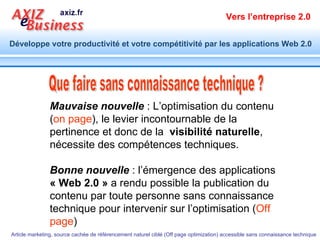 Que faire sans connaissance technique ? Mauvaise nouvelle  : L’optimisation du contenu ( on page ), le levier incontournable de la pertinence et donc de la  visibilité naturelle , nécessite des compétences techniques. Bonne nouvelle  : l’émergence des applications  « Web 2.0 »  a rendu possible la publication du contenu par toute personne sans connaissance technique pour intervenir sur l’optimisation ( Off page ) 