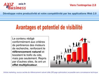 Avantages et potentiel de visibilité Le contenu rédigé conformément aux critères de pertinence des moteurs de recherche, renforcent le  référencement naturel  et boostent le trafic du site, mais pas seulement. Repris par d’autres sites, ils ont un  effet multiplicateur . 