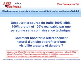 Vous pouvez diffuser librement ce document sur un support numérique : site web, blog, lettre d’information…Vous devez cependant diffuser la totalité de ce document sans l’altérer ou le modifier en conservant toutes les sources et URL. Découvrir la source du trafic 100% ciblé, 100% gratuit et 100% réalisable par une personne sans connaissance technique. Comment booster le référencement naturel d’un site et profiter d’une visibilité gratuite et durable ? 