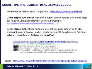 1111
SMX PARIS – 6 ET 7 JUIN 2013
AJOUTER UNE PHOTO AUTEUR DANS LES PAGES GOOGLE
1ère étape : Créer un profil Google Plus : https://plus.google.com/?hl=fr
2ème étape : Authentifier le site en ajoutant un lien vers les sites ou les blogs
sur lesquels vous publiez (Direct Connect de Google).
http://support.google.com/plus/bin/answer.py?hl=fr&answer=1711199
3ème étape : Authentifier l’auteur en créant une page auteur sur le site,
indiquant nom, prénom et un lien vers la page profil Google+, avec l’attribut
rel=me, rel=author ou ?rel=author dans l’url
Source : http://www.1ere-position.fr/blog/ajouter-photo-google-page-auteur-wordpress
 