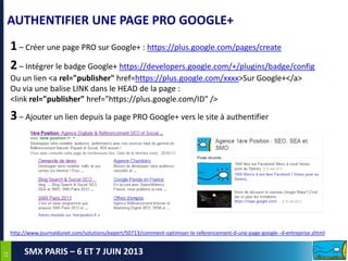 1212
SMX PARIS – 6 ET 7 JUIN 2013
AUTHENTIFIER UNE PAGE PRO GOOGLE+
1– Créer une page PRO sur Google+ : https://plus.google.com/pages/create
2– Intégrer le badge Google+ https://developers.google.com/+/plugins/badge/config
Ou un lien <a rel="publisher" href=https://plus.google.com/xxxx>Sur Google+</a>
Ou via une balise LINK dans le HEAD de la page :
<link rel="publisher" href="https://plus.google.com/ID" />
3– Ajouter un lien depuis la page PRO Google+ vers le site à authentifier
http://www.journaldunet.com/solutions/expert/50713/comment-optimiser-le-referencement-d-une-page-google--d-entreprise.shtml
 