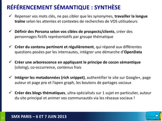 2222
SMX PARIS – 6 ET 7 JUIN 2013
RÉFÉRENCEMENT SÉMANTIQUE : SYNTHÈSE
 Repenser vos mots clés, ne pas cibler que les synonymes, travailler la longue
traîne selon les attentes et contextes de recherches de VOS utilisateurs
 Définir des Persona selon vos cibles de prospects/clients, créer des
personnages fictifs représentatifs par groupe thématique
 Créer du contenu pertinent et régulièrement, qui répond aux différentes
questions posées par les internautes, intégrer une démarche d’OpenData
 Créer une arborescence en appliquant le principe de cocon sémantique
(siloing), co-occurrence, contenus frais
 Intégrer les metadonnées (rich snippet), authentifier le site sur Google+, page
auteur et page pro et l’open graph, les boutons de partages sociaux
 Créer des blogs thématiques, ultra-spécialisés sur 1 sujet en particulier, autour
du site principal et animer vos communautés via les réseaux sociaux !
 
