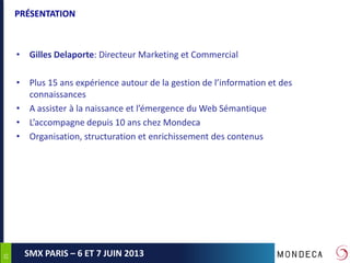 2525
SMX PARIS – 6 ET 7 JUIN 2013
PRÉSENTATION
• Gilles Delaporte: Directeur Marketing et Commercial
• Plus 15 ans expérience autour de la gestion de l’information et des
connaissances
• A assister à la naissance et l’émergence du Web Sémantique
• L’accompagne depuis 10 ans chez Mondeca
• Organisation, structuration et enrichissement des contenus
 