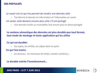 2828
SMX PARIS – 6 ET 7 JUIN 2013
DES POSTULATS
Le savoir est ce qui me permet de rendre une donnée utile
• Transforme la donnée en information et l’information en savoir
Un savoir utile devient encore plus utile s’il est partagé
• Une donnée inutile ou incomplète l’est encore plus en étant partagée
Le contenu sémantique des données est plus durable que tout format,
tout mode de stockage et toute application qui les utilise
Ce qui est durable:
• Les sujets, les entités, les objets dont on parle
Ce qui l’est moins:
• Les phrases, les morceaux de textes, certains contenus…
Le durable mérite l’investissement…
 