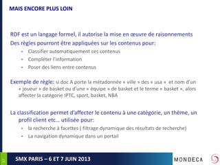 3737
SMX PARIS – 6 ET 7 JUIN 2013
MAIS ENCORE PLUS LOIN
RDF est un langage formel, il autorise la mise en œuvre de raisonnements
Des règles pourront être appliquées sur les contenus pour:
• Classifier automatiquement ces contenus
• Compléter l’information
• Poser des liens entre contenus
Exemple de règle: si doc A porte la métadonnée « ville » des « usa » et nom d’un
« joueur » de basket ou d’une « équipe » de basket et le terme « basket », alors
affecter la catégorie IPTC, sport, basket, NBA
La classification permet d’affecter le contenu à une catégorie, un thème, un
profil client etc… utilisée pour:
• la recherche à facettes ( filtrage dynamique des résultats de recherche)
• La navigation dynamique dans un portail
 