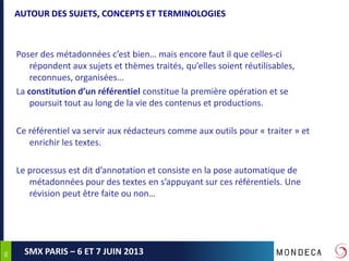 4646
SMX PARIS – 6 ET 7 JUIN 2013
AUTOUR DES SUJETS, CONCEPTS ET TERMINOLOGIES
Poser des métadonnées c’est bien… mais encore faut il que celles-ci
répondent aux sujets et thèmes traités, qu’elles soient réutilisables,
reconnues, organisées…
La constitution d’un référentiel constitue la première opération et se
poursuit tout au long de la vie des contenus et productions.
Ce référentiel va servir aux rédacteurs comme aux outils pour « traiter » et
enrichir les textes.
Le processus est dit d’annotation et consiste en la pose automatique de
métadonnées pour des textes en s’appuyant sur ces référentiels. Une
révision peut être faite ou non…
 