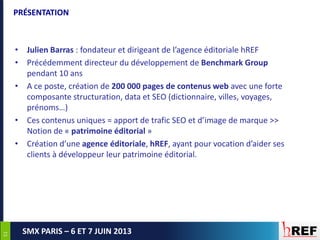5151
SMX PARIS – 6 ET 7 JUIN 2013
PRÉSENTATION
• Julien Barras : fondateur et dirigeant de l’agence éditoriale hREF
• Précédemment directeur du développement de Benchmark Group
pendant 10 ans
• A ce poste, création de 200 000 pages de contenus web avec une forte
composante structuration, data et SEO (dictionnaire, villes, voyages,
prénoms…)
• Ces contenus uniques = apport de trafic SEO et d’image de marque >>
Notion de « patrimoine éditorial »
• Création d’une agence éditoriale, hREF, ayant pour vocation d’aider ses
clients à développeur leur patrimoine éditorial.
 