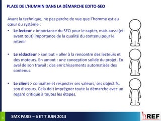 5454
SMX PARIS – 6 ET 7 JUIN 2013
PLACE DE L’HUMAIN DANS LA DÉMARCHE EDITO-SEO
Avant la technique, ne pas perdre de vue que l’homme est au
cœur du système :
• Le lecteur > importance du SEO pour le capter, mais aussi (et
avant tout) importance de la qualité du contenu pour le
retenir
• Le rédacteur > son but = aller à la rencontre des lecteurs et
des moteurs. En amont : une conception solide du projet. En
aval de son travail : des enrichissements automatisés des
contenus.
• Le client > connaître et respecter ses valeurs, ses objectifs,
son discours. Cela doit imprégner toute la démarche avec un
regard critique à toutes les étapes.
 
